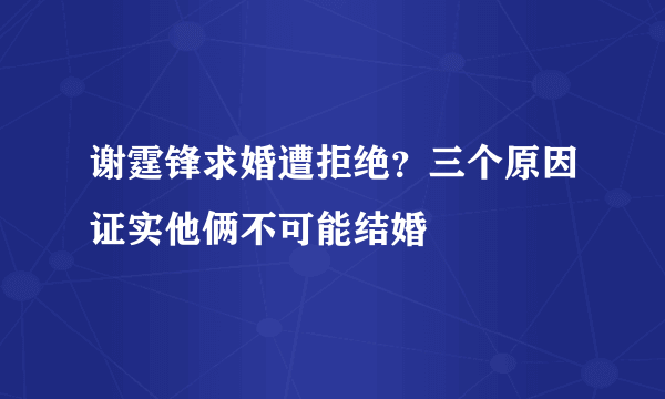 谢霆锋求婚遭拒绝？三个原因证实他俩不可能结婚