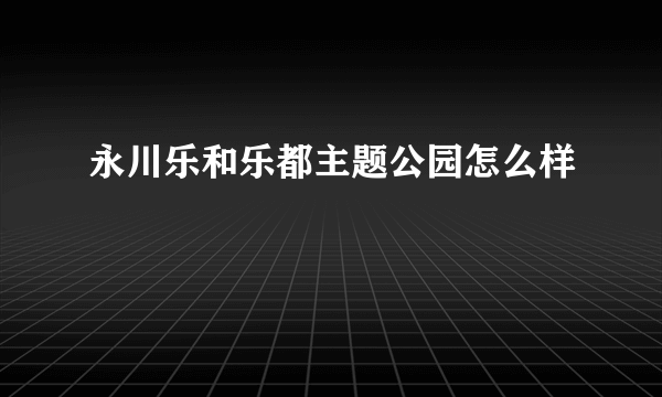 永川乐和乐都主题公园怎么样