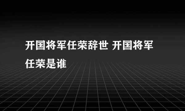 开国将军任荣辞世 开国将军任荣是谁