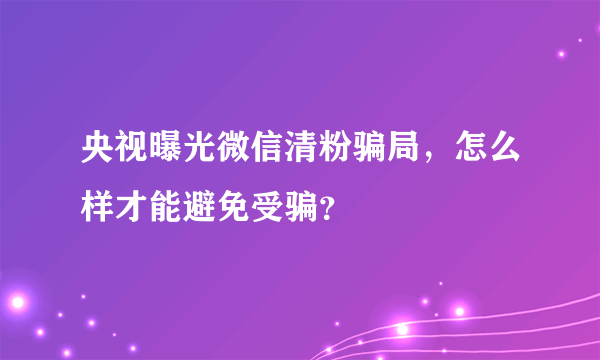 央视曝光微信清粉骗局，怎么样才能避免受骗？