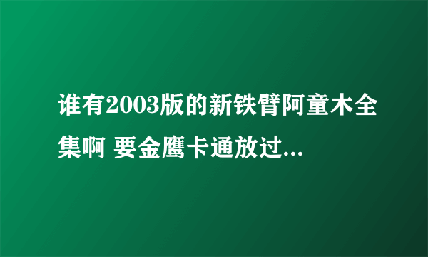 谁有2003版的新铁臂阿童木全集啊 要金鹰卡通放过的那个 还有台湾版的和央视版的 那里有卖光盘的