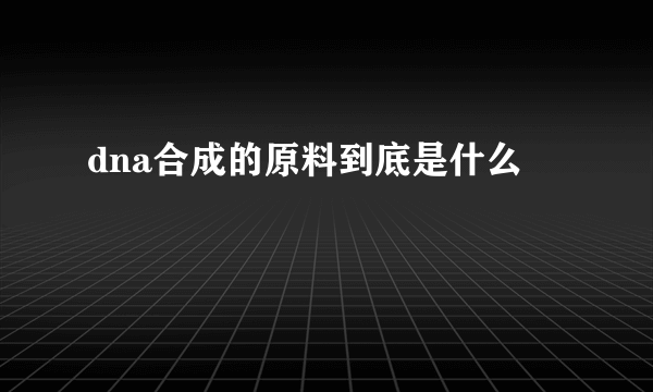 dna合成的原料到底是什么