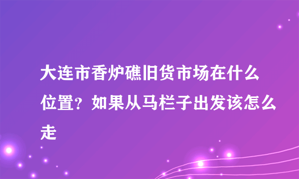 大连市香炉礁旧货市场在什么位置？如果从马栏子出发该怎么走