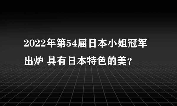 2022年第54届日本小姐冠军出炉 具有日本特色的美？