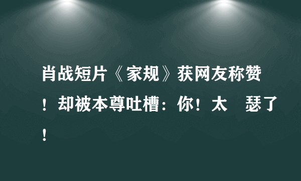 肖战短片《家规》获网友称赞！却被本尊吐槽：你！太嘚瑟了！