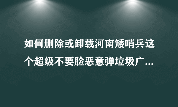 如何删除或卸载河南矮哨兵这个超级不要脸恶意弹垃圾广告影响电脑正常工作的垃圾程序？最好是永久的！