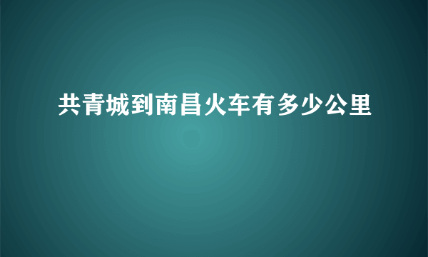 共青城到南昌火车有多少公里