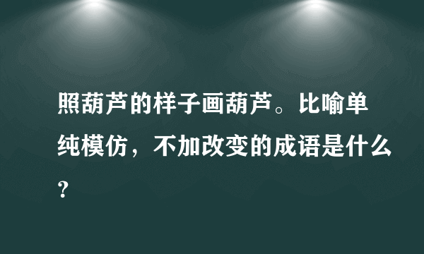 照葫芦的样子画葫芦。比喻单纯模仿，不加改变的成语是什么？