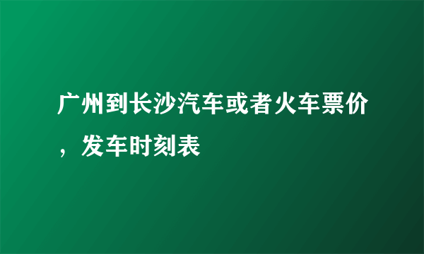 广州到长沙汽车或者火车票价，发车时刻表