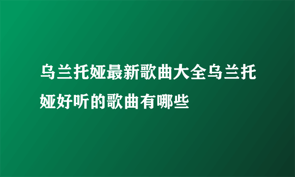 乌兰托娅最新歌曲大全乌兰托娅好听的歌曲有哪些