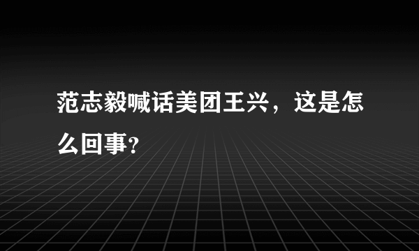 范志毅喊话美团王兴，这是怎么回事？