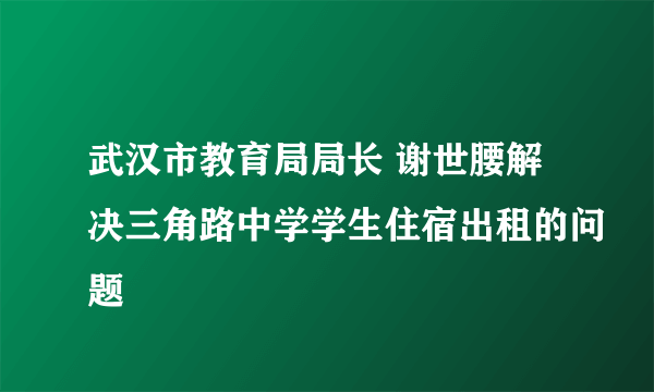 武汉市教育局局长 谢世腰解决三角路中学学生住宿出租的问题