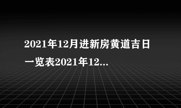 2021年12月进新房黄道吉日一览表2021年12月新房入宅黄道吉日查询