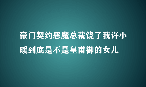 豪门契约恶魔总裁饶了我许小暖到底是不是皇甫御的女儿