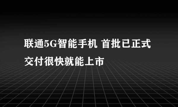 联通5G智能手机 首批已正式交付很快就能上市