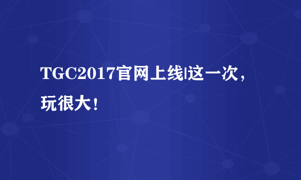 TGC2017官网上线|这一次，玩很大！