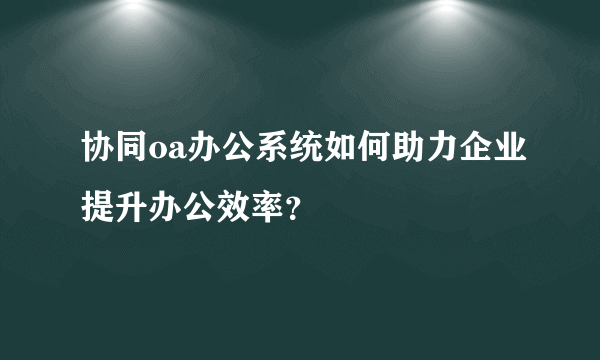 协同oa办公系统如何助力企业提升办公效率？