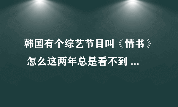 韩国有个综艺节目叫《情书》 怎么这两年总是看不到 看到的也是以前的 那个节目挺好的 怎现在就没有了