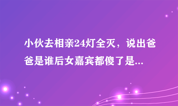 小伙去相亲24灯全灭，说出爸爸是谁后女嘉宾都傻了是真的吗？