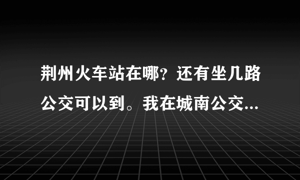 荆州火车站在哪？还有坐几路公交可以到。我在城南公交车站这边