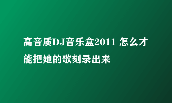 高音质DJ音乐盒2011 怎么才能把她的歌刻录出来