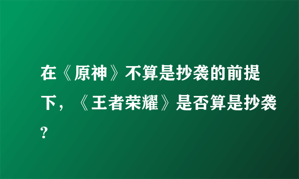 在《原神》不算是抄袭的前提下，《王者荣耀》是否算是抄袭?