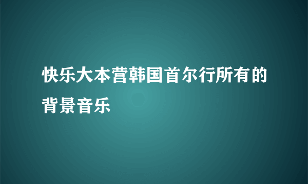 快乐大本营韩国首尔行所有的背景音乐