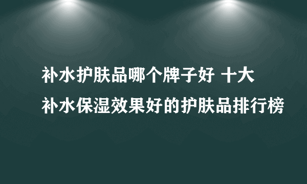 补水护肤品哪个牌子好 十大补水保湿效果好的护肤品排行榜