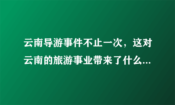 云南导游事件不止一次，这对云南的旅游事业带来了什么影响？ ？