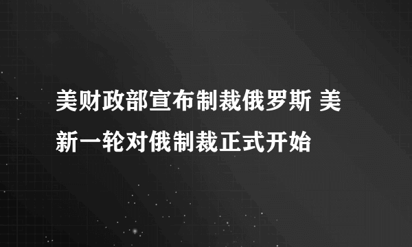 美财政部宣布制裁俄罗斯 美新一轮对俄制裁正式开始