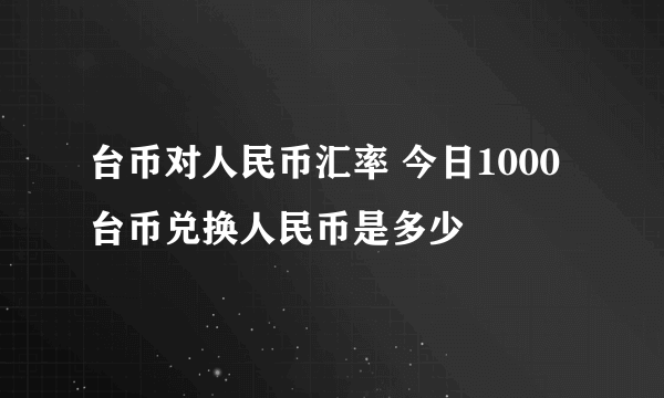 台币对人民币汇率 今日1000台币兑换人民币是多少