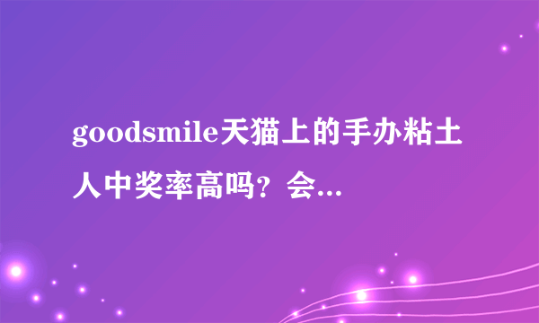 goodsmile天猫上的手办粘土人中奖率高吗？会砍单吗？