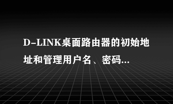 D-LINK桌面路由器的初始地址和管理用户名、密码各是什么啊？