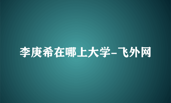 李庚希在哪上大学-飞外网