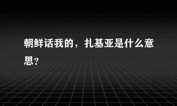 朝鲜话我的，扎基亚是什么意思？