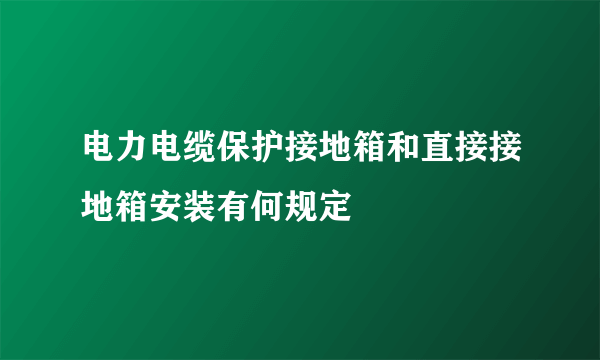 电力电缆保护接地箱和直接接地箱安装有何规定