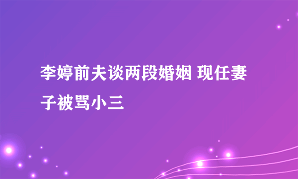 李婷前夫谈两段婚姻 现任妻子被骂小三