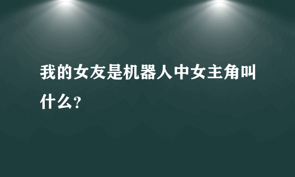 我的女友是机器人中女主角叫什么？