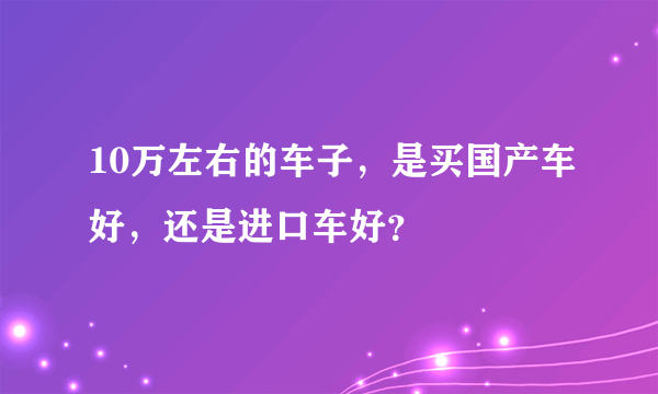 10万左右的车子，是买国产车好，还是进口车好？