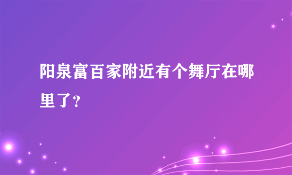 阳泉富百家附近有个舞厅在哪里了？