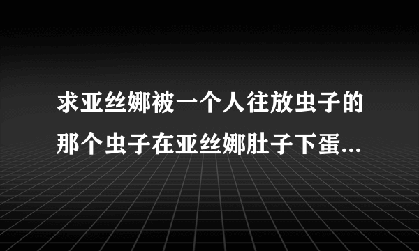 求亚丝娜被一个人往放虫子的那个虫子在亚丝娜肚子下蛋的百度云谢谢