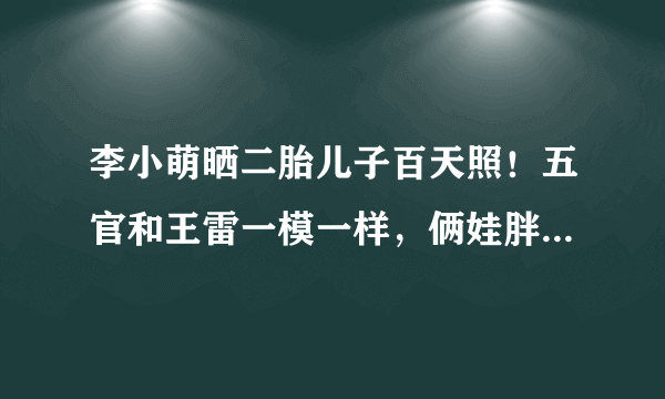 李小萌晒二胎儿子百天照！五官和王雷一模一样，俩娃胖嘟嘟好可爱