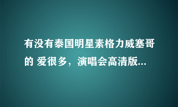 有没有泰国明星素格力威塞哥的 爱很多，演唱会高清版，求粉丝们可以发我，非常感谢？