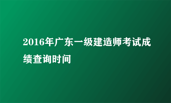 2016年广东一级建造师考试成绩查询时间