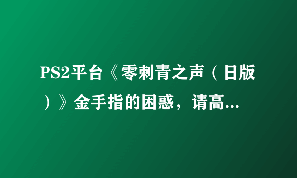 PS2平台《零刺青之声（日版）》金手指的困惑，请高手帮忙解答，请不要胡乱回答一些不相关的回答！