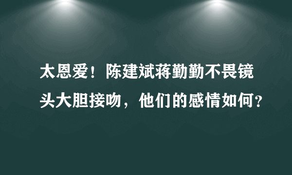 太恩爱！陈建斌蒋勤勤不畏镜头大胆接吻，他们的感情如何？