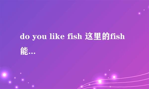 do you like fish 这里的fish能用复数么?为什么?