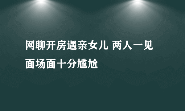 网聊开房遇亲女儿 两人一见面场面十分尴尬