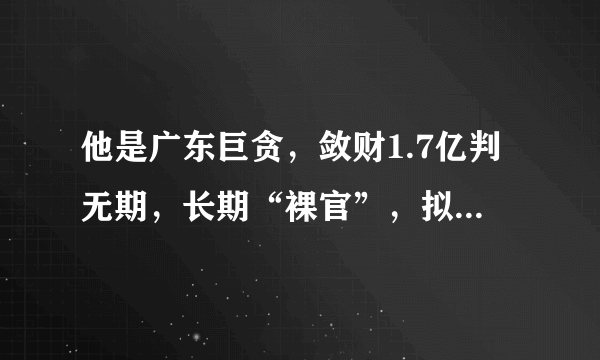 他是广东巨贪，敛财1.7亿判无期，长期“裸官”，拟升副市长时落马