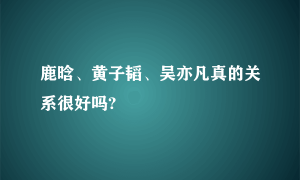 鹿晗、黄子韬、吴亦凡真的关系很好吗?